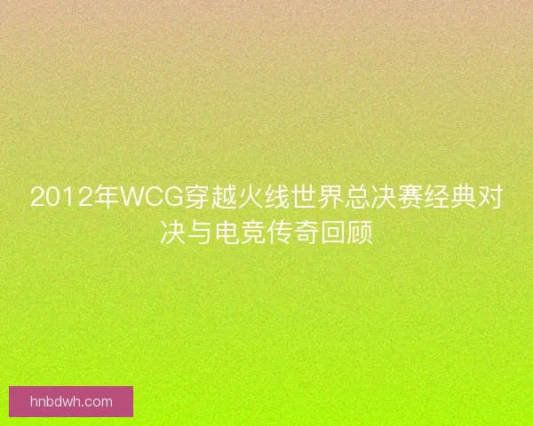2012年WCG穿越火线世界总决赛经典对决与电竞传奇回顾