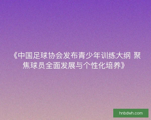《中国足球协会发布青少年训练大纲 聚焦球员全面发展与个性化培养》