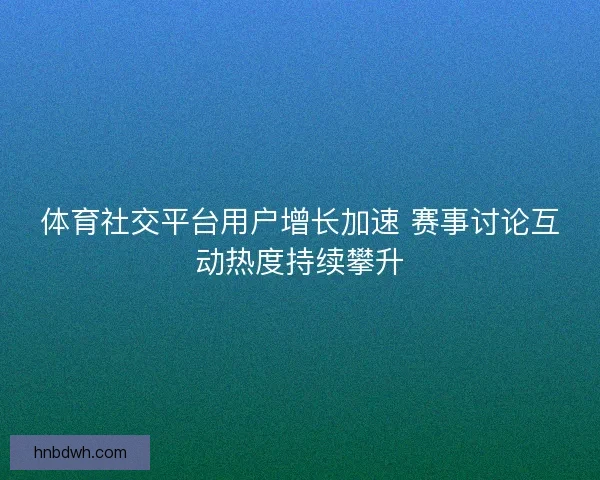 体育社交平台用户增长加速 赛事讨论互动热度持续攀升