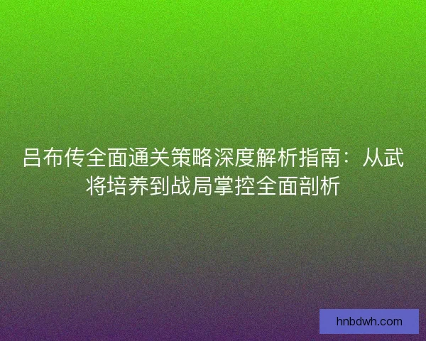 吕布传全面通关策略深度解析指南：从武将培养到战局掌控全面剖析