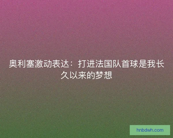 奥利塞激动表达：打进法国队首球是我长久以来的梦想