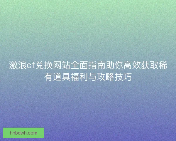 激浪cf兑换网站全面指南助你高效获取稀有道具福利与攻略技巧