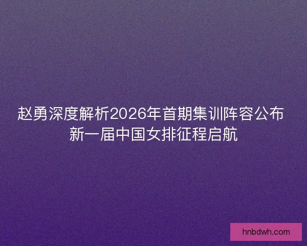 赵勇深度解析2026年首期集训阵容公布 新一届中国女排征程启航