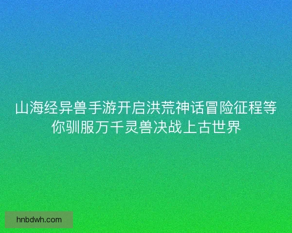 山海经异兽手游开启洪荒神话冒险征程等你驯服万千灵兽决战上古世界