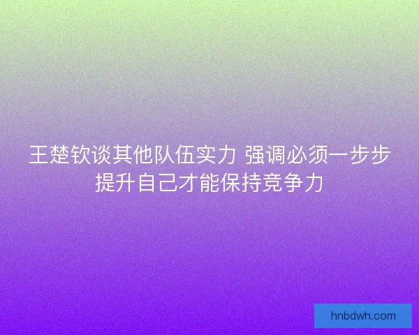 王楚钦谈其他队伍实力 强调必须一步步提升自己才能保持竞争力
