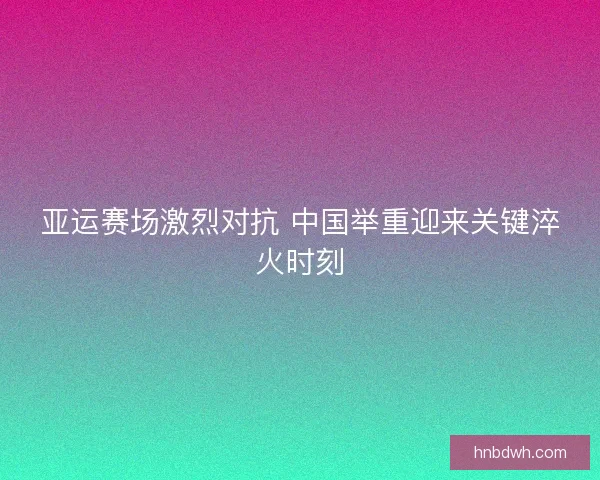 亚运赛场激烈对抗 中国举重迎来关键淬火时刻