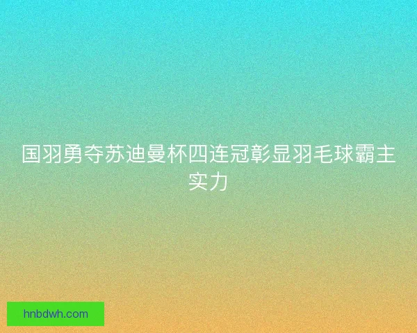国羽勇夺苏迪曼杯四连冠彰显羽毛球霸主实力