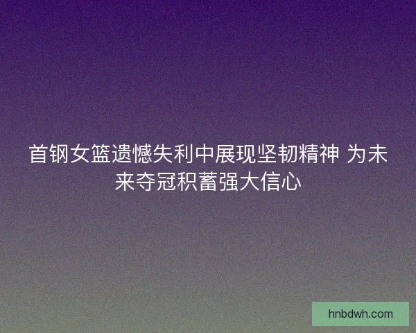 首钢女篮遗憾失利中展现坚韧精神 为未来夺冠积蓄强大信心 首钢女篮遗憾失利中展现坚韧精神 为未来夺冠积蓄强大信心