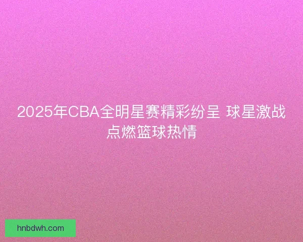2025年CBA全明星赛精彩纷呈 球星激战点燃篮球热情 2025年CBA全明星赛精彩纷呈 球星激战点燃篮球热情