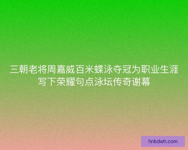 三朝老将周嘉威百米蝶泳夺冠为职业生涯写下荣耀句点泳坛传奇谢幕 三朝老将周嘉威百米蝶泳夺冠为职业生涯写下荣耀句点泳坛传奇谢幕