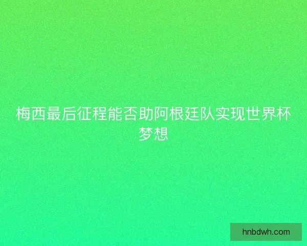 梅西最后征程能否助阿根廷队实现世界杯梦想 梅西最后征程能否助阿根廷队实现世界杯梦想