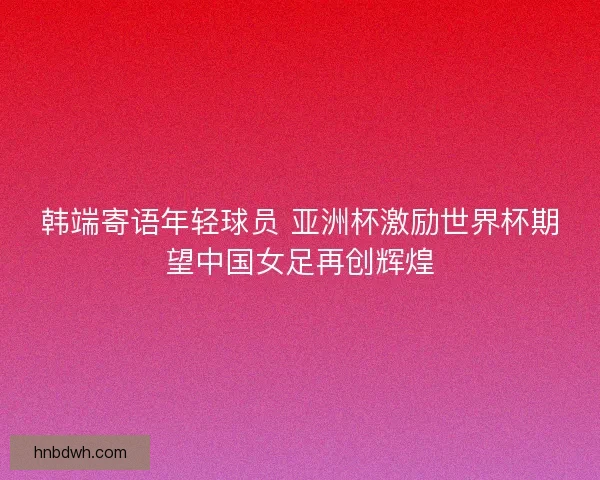 韩端寄语年轻球员 亚洲杯激励世界杯期望中国女足再创辉煌 韩端寄语年轻球员 亚洲杯激励世界杯期望中国女足再创辉煌