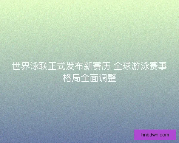 世界泳联正式发布新赛历 全球游泳赛事格局全面调整