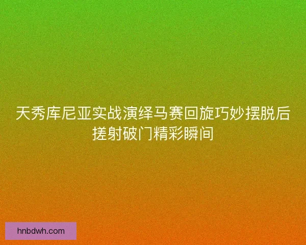 天秀库尼亚实战演绎马赛回旋巧妙摆脱后搓射破门精彩瞬间