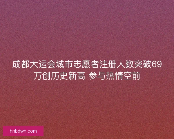 成都大运会城市志愿者注册人数突破69万创历史新高 参与热情空前