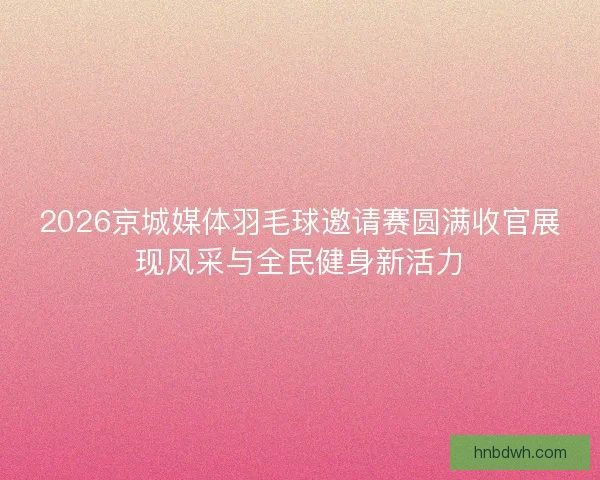 2026京城媒体羽毛球邀请赛圆满收官展现风采与全民健身新活力
