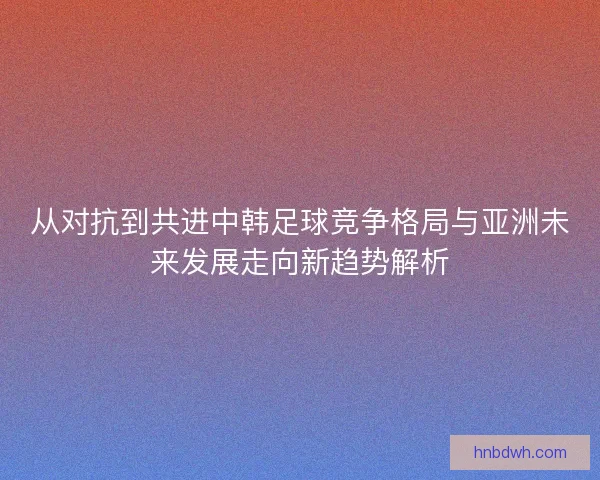 从对抗到共进中韩足球竞争格局与亚洲未来发展走向新趋势解析