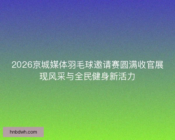 2026京城媒体羽毛球邀请赛圆满收官展现风采与全民健身新活力