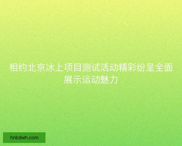相约北京冰上项目测试活动精彩纷呈全面展示运动魅力