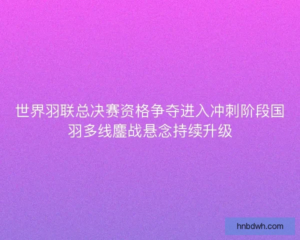 世界羽联总决赛资格争夺进入冲刺阶段国羽多线鏖战悬念持续升级 世界羽联总决赛资格争夺进入冲刺阶段国羽多线鏖战悬念持续升级