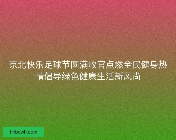 京北快乐足球节圆满收官点燃全民健身热情倡导绿色健康生活新风尚 京北快乐足球节圆满收官点燃全民健身热情倡导绿色健康生活新风尚