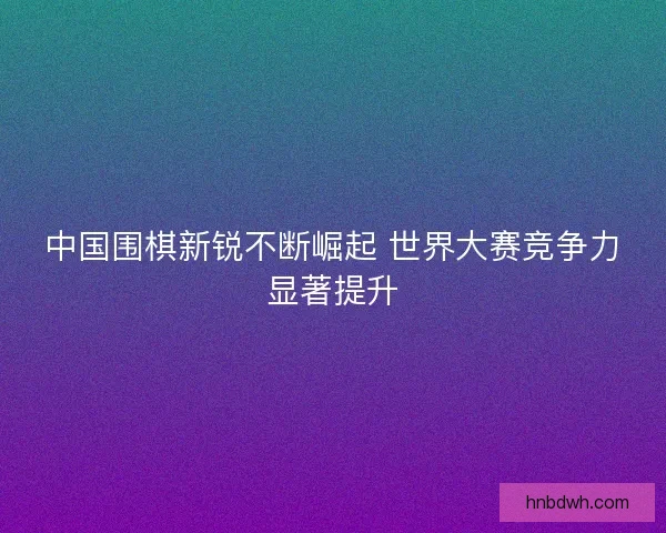 中国围棋新锐不断崛起 世界大赛竞争力显著提升