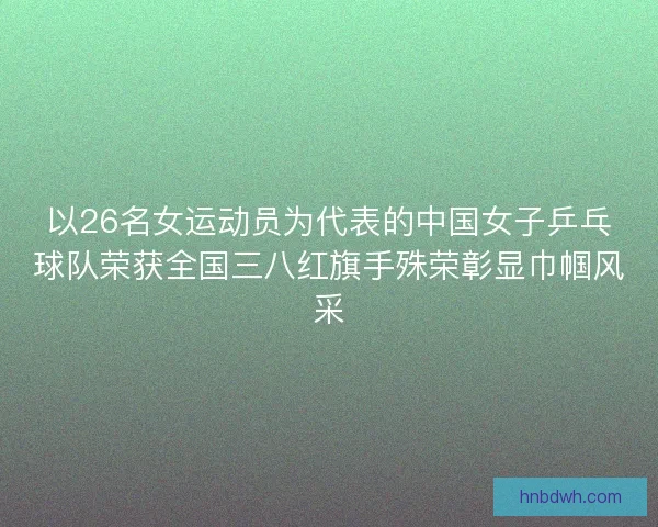 以26名女运动员为代表的中国女子乒乓球队荣获全国三八红旗手殊荣彰显巾帼风采 以26名女运动员为代表的中国女子乒乓球队荣获全国三八红旗手殊荣彰显巾帼风采