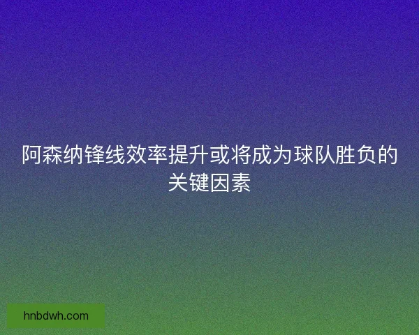 阿森纳锋线效率提升或将成为球队胜负的关键因素 阿森纳锋线效率提升或将成为球队胜负的关键因素
