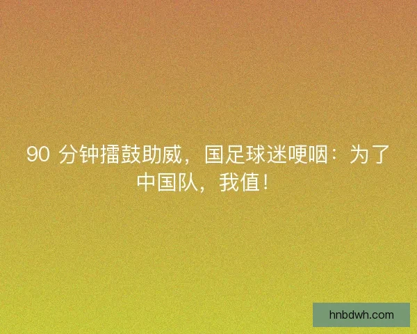 90 分钟擂鼓助威,国足球迷哽咽:为了中国队,我值! 90 分钟擂鼓助威,国足球迷哽咽:为了中国队,我值!