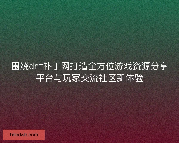 围绕dnf补丁网打造全方位游戏资源分享平台与玩家交流社区新体验 围绕dnf补丁网打造全方位游戏资源分享平台与玩家交流社区新体验