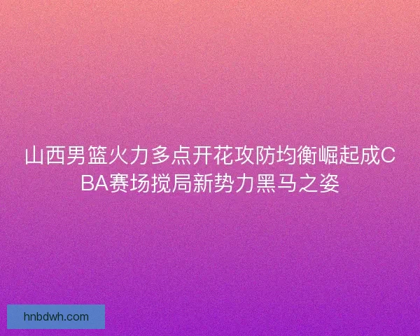 山西男篮火力多点开花攻防均衡崛起成CBA赛场搅局新势力黑马之姿 山西男篮火力多点开花攻防均衡崛起成CBA赛场搅局新势力黑马之姿